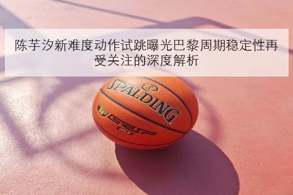 陈芋汐新难度动作试跳曝光巴黎周期稳定性再受关注的深度解析（MGSPORT）
